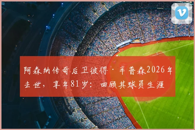 阿森纳传奇后卫彼得·辛普森2026年去世，享年81岁：回顾其球员生涯资料、对枪手双冠王贡献及队友追忆
