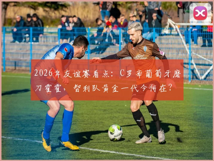 2026年友谊赛看点：C罗率葡萄牙磨刀霍霍，智利队黄金一代今何在？附交锋历史全解析