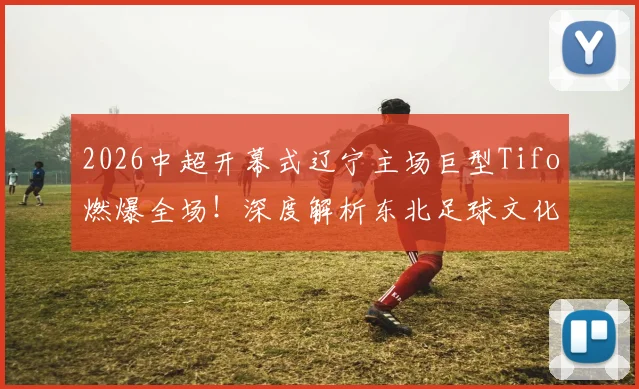 2026中超开幕式辽宁主场巨型Tifo燃爆全场!深度解析东北足球文化与主场氛围