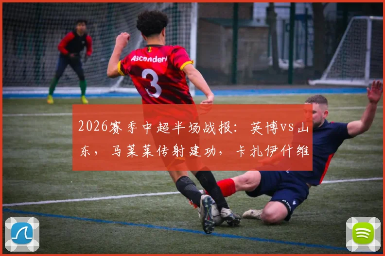 2026赛季中超半场战报：英博vs山东，马莱莱传射建功，卡扎伊什维利破门，半场2-1精彩集锦回顾