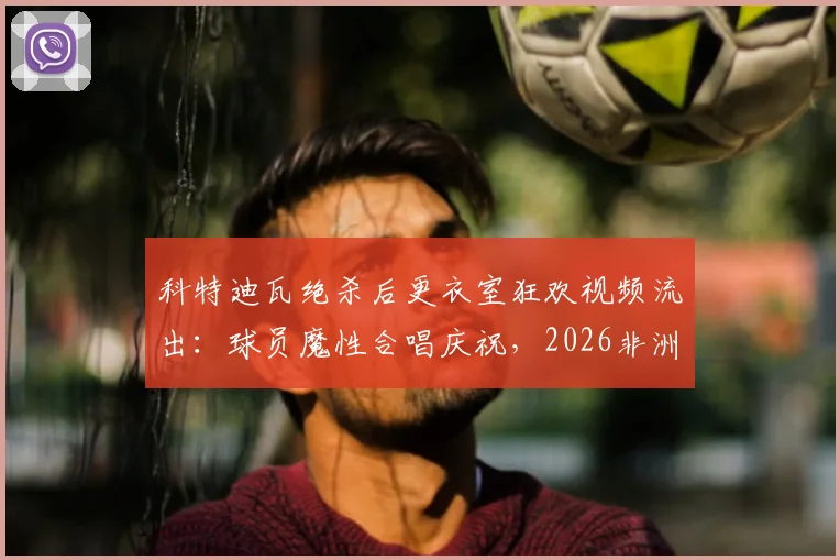 科特迪瓦绝杀后更衣室狂欢视频流出：球员魔性合唱庆祝，2026非洲杯经典瞬间回顾