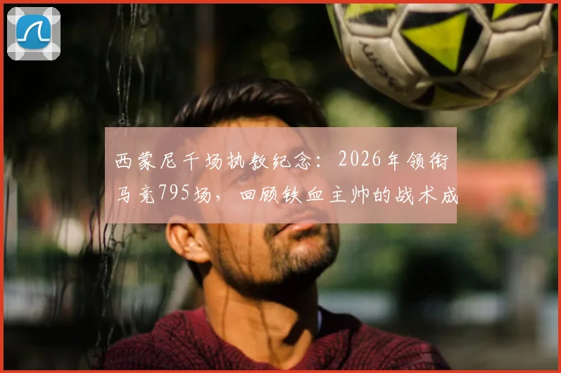 西蒙尼千场执教纪念:2026年领衔马竞795场,回顾铁血主帅的战术成就与未来展望